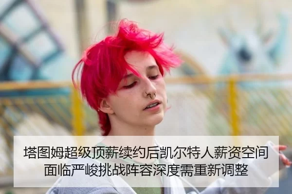 塔图姆超级顶薪续约后凯尔特人薪资空间面临严峻挑战阵容深度需重新调整