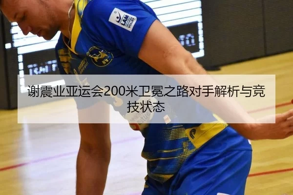 谢震业亚运会200米卫冕之路对手解析与竞技状态
