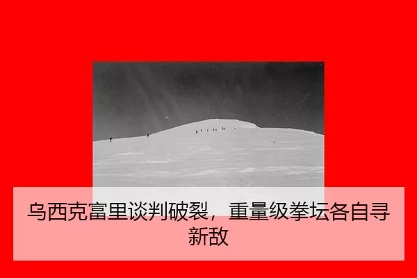 乌西克富里谈判破裂，重量级拳坛各自寻新敌