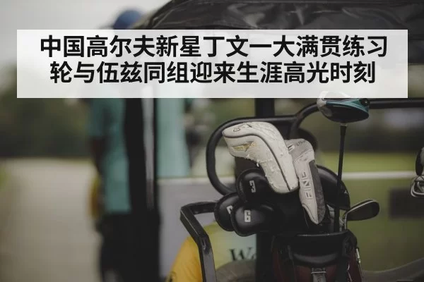 中国高尔夫新星丁文一大满贯练习轮与伍兹同组迎来生涯高光时刻