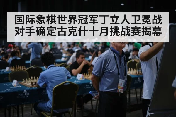 国际象棋世界冠军丁立人卫冕战对手确定古克什十月挑战赛揭幕