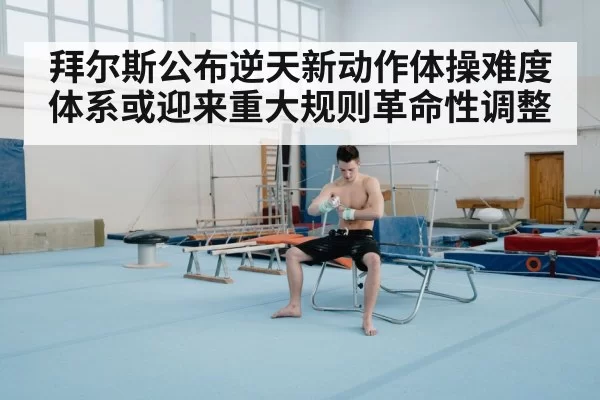 拜尔斯公布逆天新动作体操难度体系或迎来重大规则革命性调整