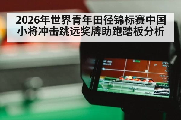 2026年世界青年田径锦标赛中国小将冲击跳远奖牌助跑踏板分析